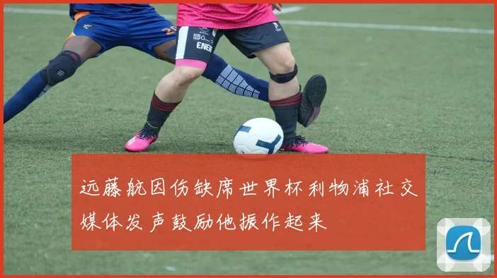 远藤航因伤缺席世界杯利物浦社交媒体发声鼓励他振作起来
