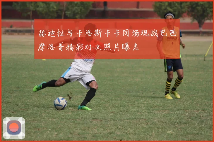 赫迪拉与卡洛斯卡卡同场观战巴西摩洛哥精彩对决照片曝光
