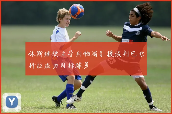 休斯继续主导利物浦引援谈判巴尔科拉成为目标球员