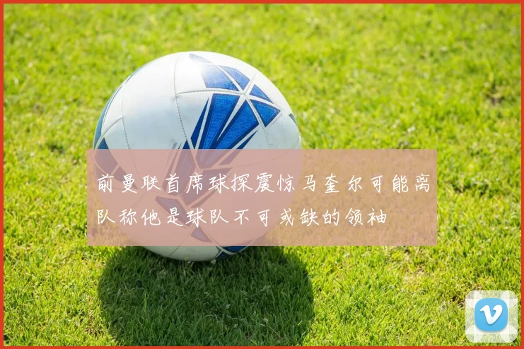 前曼联首席球探震惊马奎尔可能离队称他是球队不可或缺的领袖