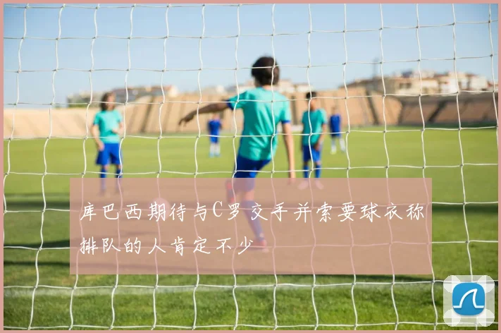 库巴西期待与C罗交手并索要球衣称排队的人肯定不少