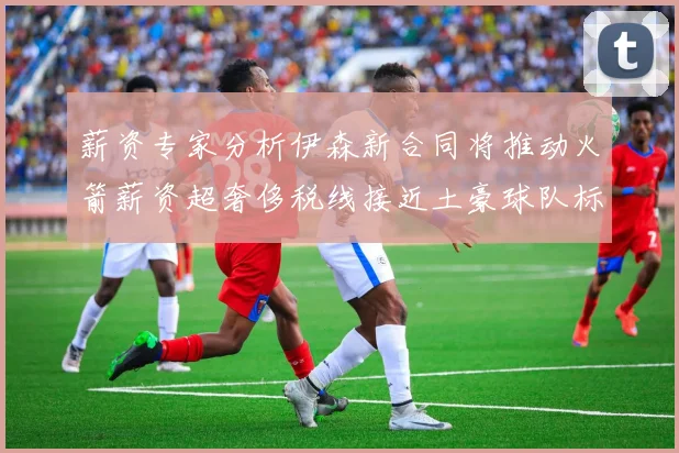 薪资专家分析伊森新合同将推动火箭薪资超奢侈税线接近土豪球队标准