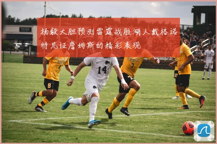 杨毅大胆预测雷霆战胜湖人戴格诺特见证詹姆斯的精彩表现