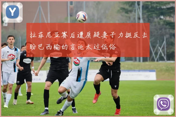 拉菲尼亚赛后遭质疑妻子力挺反击盼巴西输的言论太过低俗
