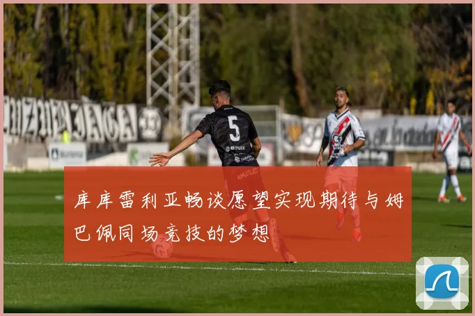 库库雷利亚畅谈愿望实现期待与姆巴佩同场竞技的梦想