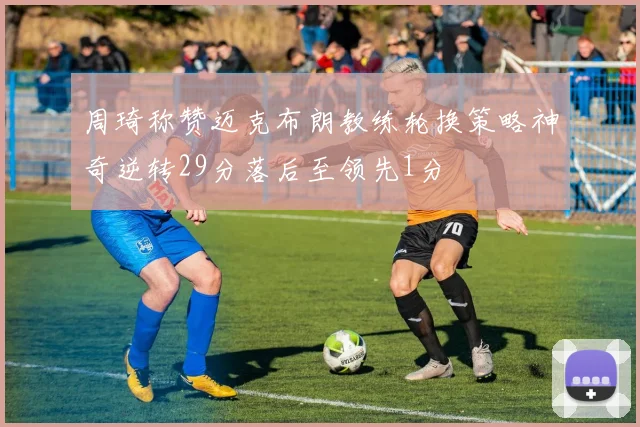 周琦称赞迈克布朗教练轮换策略神奇逆转29分落后至领先1分