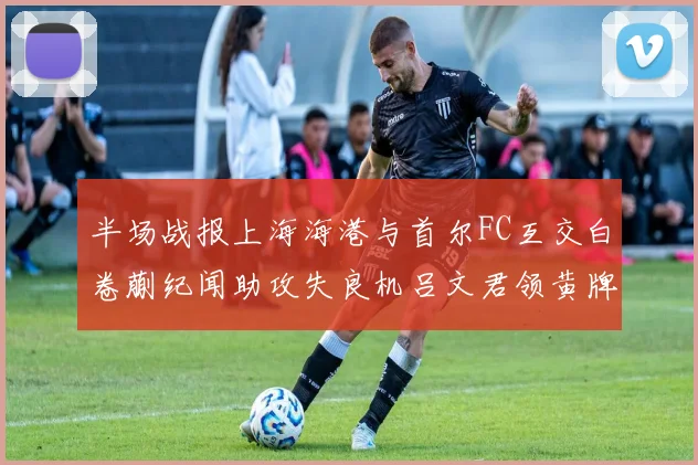 半场战报上海海港与首尔FC互交白卷蒯纪闻助攻失良机吕文君领黄牌