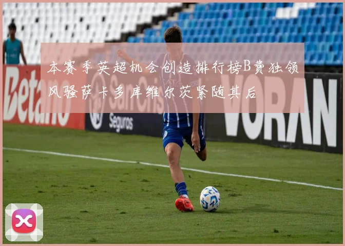 本赛季英超机会创造排行榜B费独领风骚萨卡多库维尔茨紧随其后