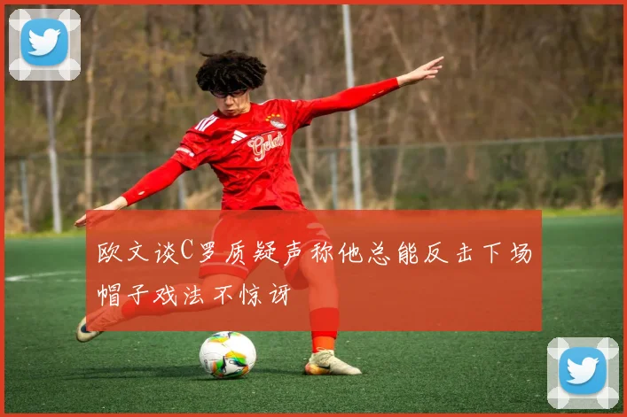 欧文谈C罗质疑声称他总能反击下场帽子戏法不惊讶