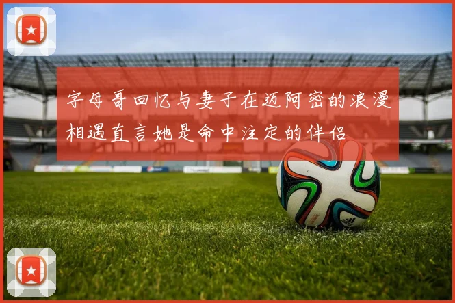 字母哥回忆与妻子在迈阿密的浪漫相遇直言她是命中注定的伴侣