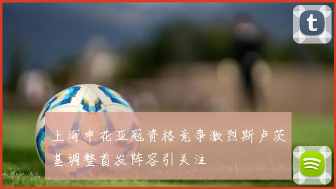 上海申花亚冠资格竞争激烈斯卢茨基调整首发阵容引关注