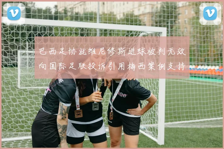 巴西足协就维尼修斯进球被判无效向国际足联投诉引用梅西案例支持