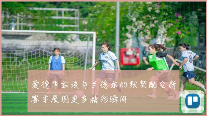 爱德华兹谈与兰德尔的默契配合新赛季展现更多精彩瞬间