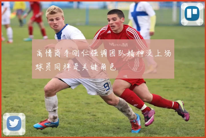高情商李刚仁强调团队精神没上场球员同样是关键角色