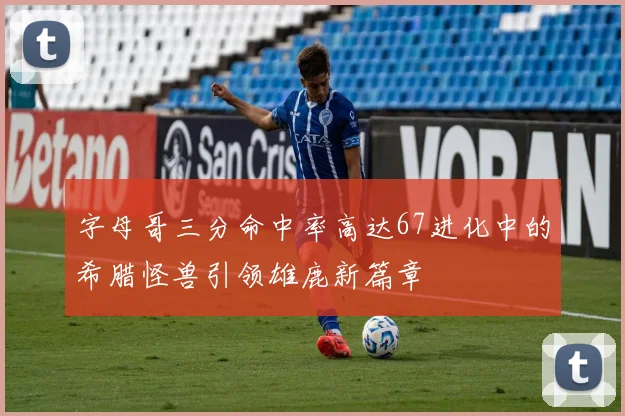 字母哥三分命中率高达67进化中的希腊怪兽引领雄鹿新篇章