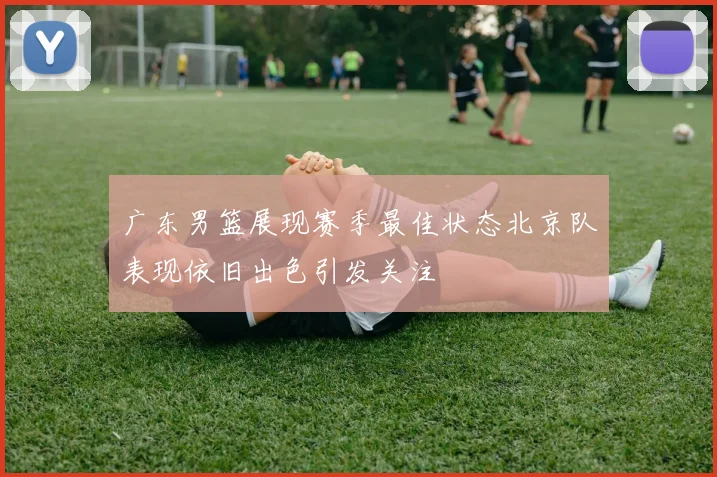 广东男篮展现赛季最佳状态北京队表现依旧出色引发关注