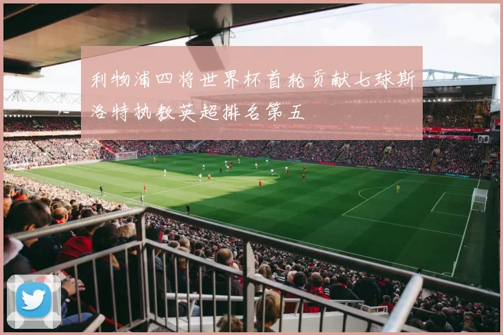利物浦四将世界杯首轮贡献七球斯洛特执教英超排名第五