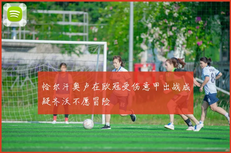 恰尔汗奥卢在欧冠受伤意甲出战成疑齐沃不愿冒险