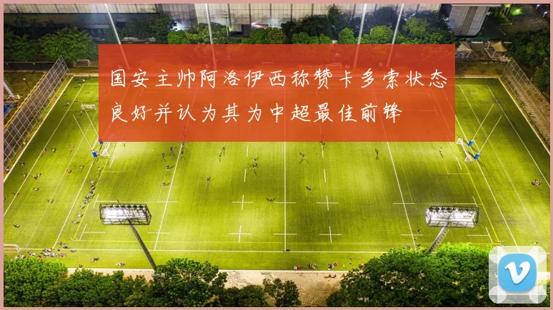 国安主帅阿洛伊西称赞卡多索状态良好并认为其为中超最佳前锋